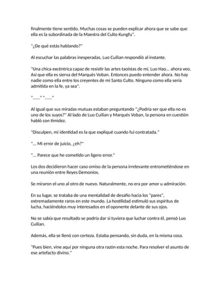 finalmente tiene sentido. Muchas cosas se pueden explicar ahora que se sabe que
ella es la subordinada de la Maestra del Culto Kungfu".
"¿De qué estás hablando?"
Al escuchar las palabras inesperadas, Luo Cuilian respondió al instante.
"Una chica excéntrica capaz de resistir las artes taoístas de mí, Luo Hao... ahora veo.
Así que ella es sierva del Marqués Voban. Entonces puedo entender ahora. No hay
nadie como ella entre los creyentes de mi Santo Culto. Ninguno como ella sería
admitida en la fe, ya sea".
"......" "......"
Al igual que sus miradas mutuas estaban preguntando "¿Podría ser que ella no es
uno de los suyos?" Al lado de Luo Cuilian y Marqués Voban, la persona en cuestión
habló con timidez.
"Disculpen, mi identidad es la que expliqué cuando fui contratada."
"... Mi error de juicio, ¿eh?"
"... Parece que he cometido un ligero error."
Los dos decidieron hacer caso omiso de la persona irrelevante entrometiéndose en
una reunión entre Reyes Demonios.
Se miraron el uno al otro de nuevo. Naturalmente, no era por amor u admiración.
En su lugar, se trataba de una mentalidad de desafío hacia los "pares",
extremadamente raros en este mundo. La hostilidad estimuló sus espíritus de
lucha, haciéndolos muy interesados en el oponente delante de sus ojos.
No se sabía que resultado se podría dar si tuviera que luchar contra él, pensó Luo
Cuilian.
Además, ella se llenó con certeza. Estaba pensando, sin duda, en la misma cosa.
"Pues bien, vine aquí por ninguna otra razón esta noche. Para resolver el asunto de
ese artefacto divino."
 