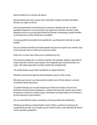 Aisha también era un asesino de dioses.
Aproximadamente nueve meses antes, ella había matado a la diosa Perséfone
durante sus viajes en Grecia.
Ese fue precisamente el comienzo de su aventura. Después de eso, se había
quedado atrapada en una conmoción a lo largo de la marítima ruta de la seda,
llegando incluso en una situación donde fue llevada a Hong Kong, donde también
se encontró con un Dios Hereje por casualidad.
Un dios guardián benevolente de la población, que llevaba el rostro de un santo
budista.
Fue una aventura donde no le había dejado más que otra opción que matarlo. Qué
triste recuerdo, sólo se sintió como ayer para Aisha.
Antes de ir en este viaje, Aisha era en realidad muy rica.
Fue la fortuna dejada por su anterior maestro. Sin embargo, debido a que donó la
mayor parte de su dinero para ayudar a los refugiados que conoció durante sus
viajes, ella había regresado a Londres totalmente empobrecida.
"En verdad tantas cosas tristes sucedieron en aquel entonces."
Mientras mantenía las lágrimas derramándose, pronto se dio cuenta.
Ella tenía que recurrir a su intervención también con el fin de detener a los dos
arrasadores Reyes Demonios.
"Cuando el tiempo aún no esté maduro por el bien de resultar, incluso en lo
benévolo encontraremos la desgracia; cuando el tiempo esté maduro para el bien
de provocar, la fortuna vendrá a pasar, serán bien recompensados con la fortuna y
el mal cosechará lo que sembró..."
Era una autoridad de suerte, usurpada a un dios guardián de la población.
Mientras que Aisha se comprometió a hacer el bien y estaba en el proceso de
cumplimiento de ello, era un poder que le confería sobre a ella todo tipo de buena
suerte, grandes y pequeñas.
 