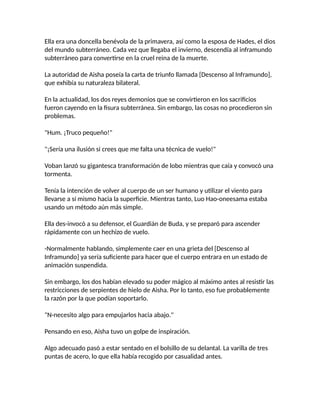 Ella era una doncella benévola de la primavera, así como la esposa de Hades, el dios
del mundo subterráneo. Cada vez que llegaba el invierno, descendía al inframundo
subterráneo para convertirse en la cruel reina de la muerte.
La autoridad de Aisha poseía la carta de triunfo llamada [Descenso al Inframundo],
que exhibía su naturaleza bilateral.
En la actualidad, los dos reyes demonios que se convirtieron en los sacrificios
fueron cayendo en la fisura subterránea. Sin embargo, las cosas no procedieron sin
problemas.
"Hum. ¡Truco pequeño!"
"¡Sería una ilusión si crees que me falta una técnica de vuelo!"
Voban lanzó su gigantesca transformación de lobo mientras que caía y convocó una
tormenta.
Tenía la intención de volver al cuerpo de un ser humano y utilizar el viento para
llevarse a sí mismo hacia la superficie. Mientras tanto, Luo Hao-oneesama estaba
usando un método aún más simple.
Ella des-invocó a su defensor, el Guardián de Buda, y se preparó para ascender
rápidamente con un hechizo de vuelo.
-Normalmente hablando, simplemente caer en una grieta del [Descenso al
Inframundo] ya sería suficiente para hacer que el cuerpo entrara en un estado de
animación suspendida.
Sin embargo, los dos habían elevado su poder mágico al máximo antes al resistir las
restricciones de serpientes de hielo de Aisha. Por lo tanto, eso fue probablemente
la razón por la que podían soportarlo.
"N-necesito algo para empujarlos hacia abajo."
Pensando en eso, Aisha tuvo un golpe de inspiración.
Algo adecuado pasó a estar sentado en el bolsillo de su delantal. La varilla de tres
puntas de acero, lo que ella había recogido por casualidad antes.
 
