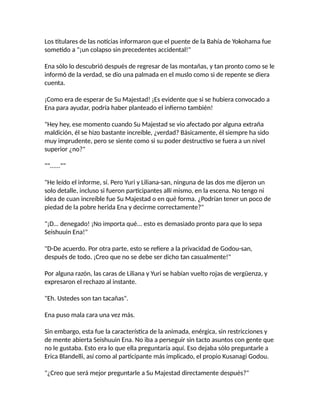 Los titulares de las noticias informaron que el puente de la Bahía de Yokohama fue
sometido a "¡un colapso sin precedentes accidental!"
Ena sólo lo descubrió después de regresar de las montañas, y tan pronto como se le
informó de la verdad, se dio una palmada en el muslo como si de repente se diera
cuenta.
¡Como era de esperar de Su Majestad! ¡Es evidente que si se hubiera convocado a
Ena para ayudar, podría haber planteado el infierno también!
"Hey hey, ese momento cuando Su Majestad se vio afectado por alguna extraña
maldición, él se hizo bastante increíble, ¿verdad? Básicamente, él siempre ha sido
muy imprudente, pero se siente como si su poder destructivo se fuera a un nivel
superior ¿no?"
""......""
"He leído el informe, sí. Pero Yuri y Liliana-san, ninguna de las dos me dijeron un
solo detalle, incluso si fueron participantes allí mismo, en la escena. No tengo ni
idea de cuan increíble fue Su Majestad o en qué forma. ¿Podrían tener un poco de
piedad de la pobre herida Ena y decirme correctamente?"
"¡D... denegado! ¡No importa qué... esto es demasiado pronto para que lo sepa
Seishuuin Ena!"
"D-De acuerdo. Por otra parte, esto se refiere a la privacidad de Godou-san,
después de todo. ¡Creo que no se debe ser dicho tan casualmente!"
Por alguna razón, las caras de Liliana y Yuri se habían vuelto rojas de vergüenza, y
expresaron el rechazo al instante.
"Eh. Ustedes son tan tacañas".
Ena puso mala cara una vez más.
Sin embargo, esta fue la característica de la animada, enérgica, sin restricciones y
de mente abierta Seishuuin Ena. No iba a perseguir sin tacto asuntos con gente que
no le gustaba. Esto era lo que ella preguntaría aquí. Eso dejaba sólo preguntarle a
Erica Blandelli, así como al participante más implicado, el propio Kusanagi Godou.
"¿Creo que será mejor preguntarle a Su Majestad directamente después?"
 