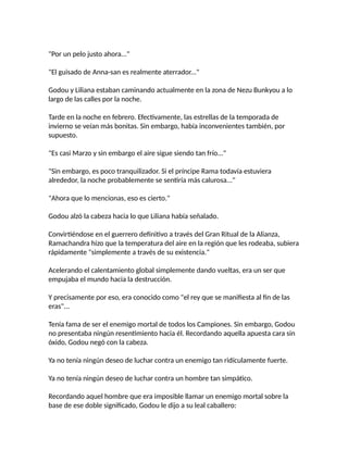 "Por un pelo justo ahora..."
"El guisado de Anna-san es realmente aterrador..."
Godou y Liliana estaban caminando actualmente en la zona de Nezu Bunkyou a lo
largo de las calles por la noche.
Tarde en la noche en febrero. Efectivamente, las estrellas de la temporada de
invierno se veían más bonitas. Sin embargo, había inconvenientes también, por
supuesto.
"Es casi Marzo y sin embargo el aire sigue siendo tan frío..."
"Sin embargo, es poco tranquilizador. Si el príncipe Rama todavía estuviera
alrededor, la noche probablemente se sentiría más calurosa..."
"Ahora que lo mencionas, eso es cierto."
Godou alzó la cabeza hacia lo que Liliana había señalado.
Convirtiéndose en el guerrero definitivo a través del Gran Ritual de la Alianza,
Ramachandra hizo que la temperatura del aire en la región que les rodeaba, subiera
rápidamente "simplemente a través de su existencia."
Acelerando el calentamiento global simplemente dando vueltas, era un ser que
empujaba el mundo hacia la destrucción.
Y precisamente por eso, era conocido como "el rey que se manifiesta al fin de las
eras"...
Tenía fama de ser el enemigo mortal de todos los Campiones. Sin embargo, Godou
no presentaba ningún resentimiento hacia él. Recordando aquella apuesta cara sin
óxido, Godou negó con la cabeza.
Ya no tenía ningún deseo de luchar contra un enemigo tan ridículamente fuerte.
Ya no tenía ningún deseo de luchar contra un hombre tan simpático.
Recordando aquel hombre que era imposible llamar un enemigo mortal sobre la
base de ese doble significado, Godou le dijo a su leal caballero:
 