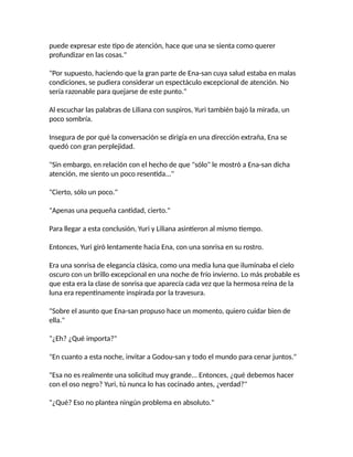puede expresar este tipo de atención, hace que una se sienta como querer
profundizar en las cosas."
"Por supuesto, haciendo que la gran parte de Ena-san cuya salud estaba en malas
condiciones, se pudiera considerar un espectáculo excepcional de atención. No
sería razonable para quejarse de este punto."
Al escuchar las palabras de Liliana con suspiros, Yuri también bajó la mirada, un
poco sombría.
Insegura de por qué la conversación se dirigía en una dirección extraña, Ena se
quedó con gran perplejidad.
"Sin embargo, en relación con el hecho de que "sólo" le mostró a Ena-san dicha
atención, me siento un poco resentida..."
"Cierto, sólo un poco."
"Apenas una pequeña cantidad, cierto."
Para llegar a esta conclusión, Yuri y Liliana asintieron al mismo tiempo.
Entonces, Yuri giró lentamente hacia Ena, con una sonrisa en su rostro.
Era una sonrisa de elegancia clásica, como una media luna que iluminaba el cielo
oscuro con un brillo excepcional en una noche de frío invierno. Lo más probable es
que esta era la clase de sonrisa que aparecía cada vez que la hermosa reina de la
luna era repentinamente inspirada por la travesura.
"Sobre el asunto que Ena-san propuso hace un momento, quiero cuidar bien de
ella."
"¿Eh? ¿Qué importa?"
"En cuanto a esta noche, invitar a Godou-san y todo el mundo para cenar juntos."
"Esa no es realmente una solicitud muy grande... Entonces, ¿qué debemos hacer
con el oso negro? Yuri, tú nunca lo has cocinado antes, ¿verdad?"
"¿Qué? Eso no plantea ningún problema en absoluto."
 