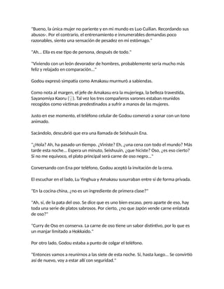 "Bueno, la única mujer no pariente y en mi mundo es Luo Cuilian. Recordando sus
abusos-. Por el contrario, el entrenamiento e innumerables demandas poco
razonables, siento una sensación de pesadez en mi estómago."
"Ah... Ella es ese tipo de persona, después de todo."
"Viviendo con un león devorador de hombres, probablemente sería mucho más
feliz y relajado en comparación..."
Godou expresó simpatía como Amakasu murmuró a sabiendas.
Como nota al margen, el jefe de Amakasu era la mujeriega, la belleza travestida,
Sayanomiya Kaoru (♀). Tal vez los tres compañeros varones estaban reunidos
recogidos como víctimas predestinados a sufrir a manos de las mujeres.
Justo en ese momento, el teléfono celular de Godou comenzó a sonar con un tono
animado.
Sacándolo, descubrió que era una llamada de Seishuuin Ena.
"¿Hola? Ah, ha pasado un tiempo. ¿Viniste? Eh, ¿una cena con todo el mundo? Más
tarde esta noche... Espera un minuto, Seishuuin, ¿que hiciste? Oso, ¿es eso cierto?
Si no me equivoco, el plato principal será carne de oso negro..."
Conversando con Ena por teléfono, Godou aceptó la invitación de la cena.
El escuchar en el lado, Lu Yinghua y Amakasu susurraban entre sí de forma privada.
"En la cocina china, ¿no es un ingrediente de primera clase?"
"Ah, sí, de la pata del oso. Se dice que es uno bien escaso, pero aparte de eso, hay
toda una serie de platos sabrosos. Por cierto, ¿no que Japón vende carne enlatada
de oso?"
"Curry de Oso en conserva. La carne de oso tiene un sabor distintivo, por lo que es
un manjar limitado a Hokkaido."
Por otro lado, Godou estaba a punto de colgar el teléfono.
"Entonces vamos a reunirnos a las siete de esta noche. Sí, hasta luego... Se convirtió
así de nuevo, voy a estar allí con seguridad."
 