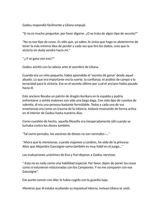 Godou respondió fácilmente y Liliana empujó.
"Si no es mucho preguntar, por favor dígame. ¿O se trata de algún tipo de secreto?"
"No es ese tipo de cosas. Es sólo que, ya sabes, lo único que hago es abstenerme de
tener la más mínima idea de perder y cada vez que tiro los dados, creo que la
victoria sin duda vendrá hacia mí."
"¿¡Y se gana con eso!?"
Godou asintió con la cabeza ante el asombro de Liliana.
Cuando era un niño pequeño, había aprendido el 'secreto de ganar' desde aquel
abuelo. Lo que era importante era la suerte, la confianza, el análisis de campo y la
tenacidad para la victoria. Ese es el secreto último por cual el anciano había pasado
hacia él.
Este anciano llevaba un patrón de dragón Kurikara en la espalda y podría
enfrentarse a veinte matones con sólo una larga daga. Con este tipo de cuentos de
valentía, él era una persona bastante formidable. Todas y cada una de sus
enseñanzas era como un trauma de la infancia, todavía resonando de forma activa
en el interior de Godou hasta nuestros días.
Como cuestión de hecho, aquella filosofía era inesperadamente útil cuando se
luchaba contra los dioses también.
"Tal como pensaba, los asesinos de dioses no son normales~..."
"Ahora que lo mencionas, cuando viajamos a Londres, he oído de la princesa
Alice que Alejandro Gascoigne-sama también es muy hábil en el juego..."
Las evaluaciones unánimes de Ena y Yuri dejaron a Godou nervioso.
"-Esto no es nada como una habilidad especial. Por favor, dejen de poner las cosas
como si estuvieran relacionadas con los Campiones. Y no me comparen con ese
Gascoigne".
Ese punto común con Alec le había cogido con la guardia baja.
Mientras que él estaba ocultando su inquietud interna, incluso Liliana se unió:
 