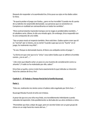 Después de responder a la asombrada Ena, Erica puso sus ojos en los dados sobre
la mesa.
"Yo quería probar el juego con Godou, ¿pero no fue increíble? Cuando me di cuenta
de su talento me sorprendió demasiado. Las personas que se convierten en
Campione en realidad son extraordinarias en todos los sentidos".
"Pero contrarrestarlos haciendo trampas con la magia es problemático también..."
el caballero serio, Liliana, le dio una mirada agria. Sin embargo, Erica respondió con
la cara compuesta de una noble.
"Soy un poco reacia al respecto también. Pero está bien. Godou quiere creer que él
es "normal" por sí mismo ¿no es cierto? Cuando supo que yo era "fuerte" en el
juego, fui realmente muy feliz".
"Ya veo. Porque es demasiado bueno, él tiene una antipatía contra el juego~".
"La forma en que cree que es la "única" cosa sobre Godou que se adhiere al sentido
común, ¿no es así?...."
"¿No crees que dejarlo soñar un poco es una muestra de consideración como su
amante? ¡Y nadie se ha molestado por ello, sabes!"
Erica hizo un guiño, como si esto fuera exactamente lo que indicaba su intención
hacia las cabezas de Ena y Yuri.
Capítulo 5 – El Trabajo a Tiempo Parcial de la Familia Kusanagi.
Parte 1.
"Esta vez, realmente me siento como si hubiera sido engañada por Onii-chan..."
Kusanagi Shizuka frunció el ceño con tristeza.
A pesar de que era una niña muy linda, era increíblemente intimidante cuando
colocaba tal expresión. Esto posiblemente se derivaba de sus aires similares a reina.
"Prometiste que ibas a dejar de jugar, pero en secreto fuiste con un gran grupo de
chicas en un viaje hacia los mares del sur..."
 