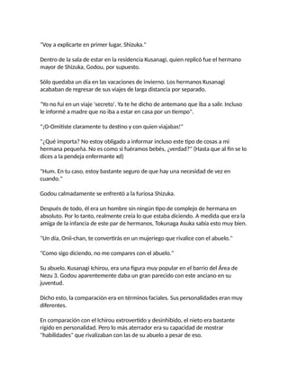 "Voy a explicarte en primer lugar, Shizuka."
Dentro de la sala de estar en la residencia Kusanagi, quien replicó fue el hermano
mayor de Shizuka, Godou, por supuesto.
Sólo quedaba un día en las vacaciones de invierno. Los hermanos Kusanagi
acababan de regresar de sus viajes de larga distancia por separado.
"Yo no fui en un viaje 'secreto'. Ya te he dicho de antemano que iba a salir. Incluso
le informé a madre que no iba a estar en casa por un tiempo".
"¡O-Omitiste claramente tu destino y con quien viajabas!"
"¿Qué importa? No estoy obligado a informar incluso este tipo de cosas a mi
hermana pequeña. No es como si fuéramos bebés, ¿verdad?" (Hasta que al fin se lo
dices a la pendeja enfermante xd)
"Hum. En tu caso, estoy bastante seguro de que hay una necesidad de vez en
cuando."
Godou calmadamente se enfrentó a la furiosa Shizuka.
Después de todo, él era un hombre sin ningún tipo de complejo de hermana en
absoluto. Por lo tanto, realmente creía lo que estaba diciendo. A medida que era la
amiga de la infancia de este par de hermanos, Tokunaga Asuka sabía esto muy bien.
"Un día, Onii-chan, te convertirás en un mujeriego que rivalice con el abuelo."
"Como sigo diciendo, no me compares con el abuelo."
Su abuelo, Kusanagi Ichirou, era una figura muy popular en el barrio del Área de
Nezu 3. Godou aparentemente daba un gran parecido con este anciano en su
juventud.
Dicho esto, la comparación era en términos faciales. Sus personalidades eran muy
diferentes.
En comparación con el Ichirou extrovertido y desinhibido, el nieto era bastante
rígido en personalidad. Pero lo más aterrador era su capacidad de mostrar
"habilidades" que rivalizaban con las de su abuelo a pesar de eso.
 