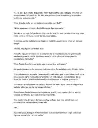 "Sí. He oído que estaba dispuesto a hacer cualquier tipo de trabajo y encontré un
nuevo trabajo de inmediato. En sólo momentos como estos siento que mamá es
realmente sorprendente."
"Pero Shizuka, debe ser un trabajo respetable, ¿verdad?"
"No te preocupes por eso... Probablemente. Por otra parte."
Shizuka se encogió de hombros e hizo una declaración muy característica muy en su
estilo como la hermana menor de Kusanagi Godou.
"Mientras que no es totalmente ilegal, es mejor trabajar incluso si hay un poco de
riesgo."
"Bueno, hay algo de verdad en eso."
"Escucha aquí, no creo que los estudiantes de la escuela secundaria y la escuela
media que puedan hablar de estas cosas con tal amplitud de miras puedan
considerarse normales."
"Pero Asuka-chan, lo importante aquí es encontrar un trabajo."
Haciendo caso omiso de un comentario completo de sentido común, Shizuka habló:
"En cualquier caso, su padre ha conseguido un trabajo, por lo que Yui no tendrá que
preocuparse por la matrícula ciertamente. Sin embargo, en consideración de su
situación familiar, ella tiene la intención de abandonar el viaje de graduación."
"Ella es una estudiante de secundaria después de todo. No es como si ella pudiera
trabajar a tiempo parcial para pagar el viaje."
Después que Asuka hizo una declaración de sentido muy común, Godou asintió,
seguido por Shizuka quien asintió vigorosamente.
"Eso es correcto. Después de todo, no hay un lugar que vaya a contratar a un
estudiante de secundaria de tercer año."
"Uh..."
Asuka se quejó. Este par de hermanos en realidad compartía un rasgo común de
"ignorar sus propias circunstancias."
 