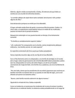 Además, alguien estaba acompañando a Godou. Al enterarse de que había un
evento con una reunión de alimentos baratos...
"La comida callejera de Japón tiene tanta variedad. Sería bueno ir allí y probar
algunas de ellas."
Esta declaración pomposa se emitió por Erica Blandelli.
El lugar animado estaba lleno de gente y numerosas filas de puestos. Godou y la
chica rubia, un espectáculo sorprendente incluso en medio de las multitudes,
pasaron al entorno de la parada de destino.
Después de contemplar en ese puesto durante un tiempo, Erica lentamente
comentó:
"Tu familia es verdaderamente especial, Godou."
"¿Eh, realmente? En comparación con tu familia, somos simplemente plebeyos
ordinarios. Una familia normal, sin nada especial."
EL repentino comentario de Erica causó que Godou parpadeara.
Nunca esperaba escuchar algo así de una hija de la Casa Blandelli.
Con un Rey Demonio como un antepasado y una familia de prestigio en el mundo
de la magia, todas las generaciones de la familia Blandelli habían producido cuadros
(por los antepasados) en la [Cruz de Cobre Negra], una de las principales
asociaciones de magia de Italia. Una familia rica y poderosa, ese era el ambiente de
Erica.
"Por otro lado, siento que los estudiantes de secundaria japoneses que crecieron en
familias normales no estarían bien en un puesto en este tipo de lugar, ¿no es así?
Shizuka-san parece ser bastante activa."
"Bueno, cada familia necesita sobrevivir de alguna manera."
Siguiendo la mirada de Erica, Godou respondió.
Como se trataba de un evento para los residentes de la zona el comprar comida y
disfrutar de un ambiente festivo, la asistencia estaba probablemente en el rango de
 