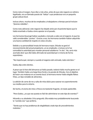 Como nota al margen, hace diez y más años, antes de que este negocio se volviera
legalizado, era un llamado puesto de "tekiya" cuyo predecesor era un pequeño
grupo yakuza local.
Incluso ahora, muchos de los empleados y trabajadores a tiempo parcial incluían
"jóvenes rebeldes".
Como nota adicional, este negocio fue dejado atrás por el pariente lejano que le
había enseñado a Godou cómo apostar en el pasado.
Los hermanos Kusanagi habían ayudado a menudo a cabo con el negocio, lo que les
valió considerables "puntas". Gracias a eso, los hermanos también habían adquirido
una buena cantidad de respeto en estos círculos.
Debido a su personalidad innata de hermana mayor, Shizuka se ganó el
reconocimiento del actual propietario, un ex empleado, e incluso se le fue
concedida la autoridad para mandar personal subalterno "in situ". No, sería más
acertado decir que ella había afirmado tal autoridad por sí misma de forma
espontánea.
"No importa qué, siempre y cuando el negocio esté animado, todo está bien."
Godou dijo entre dientes.
A pesar que la hora del almuerzo ya había pasado, todavía había mucha gente en el
lugar. También había una larga línea frente a la parada de Shizuka. Con el objetivo
de hacer una matanza en un evento local, la hermana menor había elegido fideos
fritos, un tipo rentable de alimentos.
La adición de carne de res y salsa de miso dulce para sazonar era aparentemente
sus medios para la victoria.
De hecho, el aroma de miso y fritura era bastante fragante, sin duda apetecible.
"Pero Godou, ¿es que ese puesto es fácil de administrar en este tipo de eventos?"
Mirando a su alrededor, Erica preguntó. Ella estaba muy probablemente buscando
la "comida rara" que prefería.
"Siento que no hay problemas de elegibilidad y todo tipo de procedimientos
molestos."
 