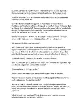 La gran mayoría de los registros fueron autoría de la princesa Alice, la princesa
Blanca, que se presentó como adversaria de largo tiempo del Príncipe Negro.
También hubo colecciones de relatos de testigos desde las transformaciones de
John Smith Plutón y similares.
La deidad demoníaca de forma gigante de Tezcatlipoca como el [Chamán
Obsidiana]. La felina Pantera Negra, el [Jaguar]. La manifestación simbólica del [Sol],
las [Llamas de la aniquilación]. El ave demoníaca gobernando sobre el [viento de la
destrucción]. Estos eran los informes de las varias manifestaciones del [Humo
Unico] que resultaban de la ofrenda de sacrificios...
"La información de Sir Salvatore y el Honrado Tío parecen bastante básicas en
comparación. Creo que mucho más se puede escribir por este punto."
"Oh, eso es probablemente intencional".
"Esta información parece estar escrita a propósito para no darle al lector la
impresión de que los Campiones en realidad tienen debilidades. Es probablemente
una omisión deliberada de información, tales como las condiciones de uso de la
autoridad de Kusanagi-san o el carácter excesivamente infantil de Sir Salvatore".
"¿Qué debo decir?, esta forma de hacer las cosas es realmente..."
"Esto es para evitar que la gente busque peleas con Campiones por capricho o algo
por el estilo. No podría ir bien de todos modos."
"Sí, eso es bastante cierto en verdad."
Yinghua sonrió con gravedad en respuesta a la especulación de Amakasu.
"Realmente existen muchos idiotas en este mundo que podrían hacerse una idea
equivocada de este tipo de información."
"Por cierto, Lu-kun, ¿tienes la idea de hacer un movimiento en Kusanagi-san
cuando ocurra alguna vez un momento de vulnerabilidad? Teniendo en cuenta lo
bien que lo conoces, debes tener un montón de oportunidades para actuar,
¿verdad?"
"¿Qué tontería estás sugiriendo? Tratar de apuntarle en esos momentos de
vulnerabilidad sería como cometer suicidio."
 