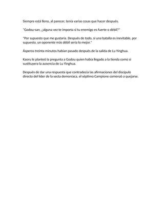 Siempre está lleno, al parecer, tenía varias cosas que hacer después.
"Godou-san, ¿alguna vez te importa si tu enemigo es fuerte o débil?"
"Por supuesto que me gustaría. Después de todo, si una batalla es inevitable, por
supuesto, un oponente más débil sería lo mejor."
Ásperos treinta minutos habían pasado después de la salida de Lu Yinghua.
Kaoru le planteó la pregunta a Godou quien había llegado a la tienda como si
sustituyera la ausencia de Lu Yinghua.
Después de dar una respuesta que contradecía las afirmaciones del discípulo
directo del líder de la secta demoníaca, el séptimo Campione comenzó a quejarse.
 
