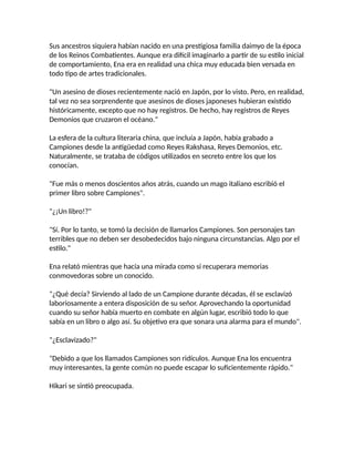 Sus ancestros siquiera habían nacido en una prestigiosa familia daimyo de la época
de los Reinos Combatientes. Aunque era difícil imaginarlo a partir de su estilo inicial
de comportamiento, Ena era en realidad una chica muy educada bien versada en
todo tipo de artes tradicionales.
"Un asesino de dioses recientemente nació en Japón, por lo visto. Pero, en realidad,
tal vez no sea sorprendente que asesinos de dioses japoneses hubieran existido
históricamente, excepto que no hay registros. De hecho, hay registros de Reyes
Demonios que cruzaron el océano."
La esfera de la cultura literaria china, que incluía a Japón, había grabado a
Campiones desde la antigüedad como Reyes Rakshasa, Reyes Demonios, etc.
Naturalmente, se trataba de códigos utilizados en secreto entre los que los
conocían.
"Fue más o menos doscientos años atrás, cuando un mago italiano escribió el
primer libro sobre Campiones".
"¿¡Un libro!?"
"Sí. Por lo tanto, se tomó la decisión de llamarlos Campiones. Son personajes tan
terribles que no deben ser desobedecidos bajo ninguna circunstancias. Algo por el
estilo."
Ena relató mientras que hacía una mirada como si recuperara memorias
conmovedoras sobre un conocido.
"¿Qué decía? Sirviendo al lado de un Campione durante décadas, él se esclavizó
laboriosamente a entera disposición de su señor. Aprovechando la oportunidad
cuando su señor había muerto en combate en algún lugar, escribió todo lo que
sabía en un libro o algo así. Su objetivo era que sonara una alarma para el mundo".
"¿Esclavizado?"
"Debido a que los llamados Campiones son ridículos. Aunque Ena los encuentra
muy interesantes, la gente común no puede escapar lo suficientemente rápido."
Hikari se sintió preocupada.
 