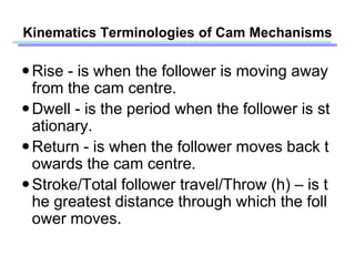 Rise - is when the follower is moving away
from the cam centre.
Dwell - is the period when the follower is st
ationary.
Return - is when the follower moves back t
owards the cam centre.
Stroke/Total follower travel/Throw (h) – is t
he greatest distance through which the foll
ower moves.
Kinematics Terminologies of Cam Mechanisms
 