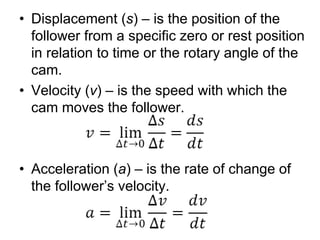 • Displacement (s) – is the position of the
follower from a specific zero or rest position
in relation to time or the rotary angle of the
cam.
• Velocity (v) – is the speed with which the
cam moves the follower.
• Acceleration (a) – is the rate of change of
the follower’s velocity.
 