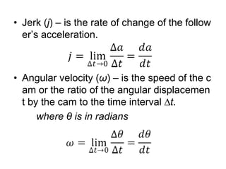 • Jerk (j) – is the rate of change of the follow
er’s acceleration.
• Angular velocity (ω) – is the speed of the c
am or the ratio of the angular displacemen
t by the cam to the time interval ∆t.
where θ is in radians
 