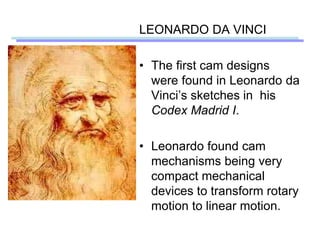LEONARDO DA VINCI
• The first cam designs
were found in Leonardo da
Vinci’s sketches in his
Codex Madrid I.
• Leonardo found cam
mechanisms being very
compact mechanical
devices to transform rotary
motion to linear motion.
 