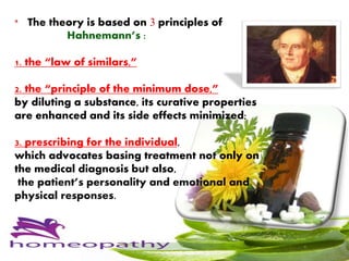* The theory is based on 3 principles of
Hahnemann’s :
1. the “law of similars,”
2. the “principle of the minimum dose,”
by diluting a substance, its curative properties
are enhanced and its side effects minimized;
3. prescribing for the individual,
which advocates basing treatment not only on
the medical diagnosis but also,
the patient’s personality and emotional and
physical responses.
 