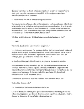 Que esta vez incluso la abuela estaba acompañando la retirada "especial" de la
nieta en la montaña era seguramente debido al tiempo de emergencia sin
precedentes tal como se esperaba.
La abuela habló aún más al lado de la hoguera hundida.
"Para que una montaña que debe ser llamada como suelo sagrado esté al borde del
peligro de la ruina, verdaderamente se puede decir que es la altura de la desgracia.
Sin embargo, nuestra familia es una familia militar. El campo de batalla se estaba
moviendo hasta justo antes de que el ojo tuyo consiguiera un comienzo tardío. La
abuela cree que no hay nada más fortuito que esto."
"Sí. ¡Esto también debe ser debido a la buena conducta habitual de Ena!"
"...... Hou."
"Lo siento. Quizás ahora fue demasiado exagerado."
"...... Entonces continuemos. Por supuesto, incluso si el campo de batalla está en el
final de Japón, tengo la intención de enviarte hasta que no importe qué al superar
todas las dificultades. Poniendo la dignidad de nuestra familia en la línea. Sin
embargo, para que esté cerca sin necesidad de eso......"
La abuela emitió una presión infrecuente al estrechar ligeramente los ojos.
Pero la nieta no se sintió abrumada por eso. Ella enderezó su espalda como la
abuela, y mantuvo su postura erguida, sin ni siquiera temblar. Elegantemente
mostrando una manera hermosa no importando qué clase de tiempo fuera. Ésa era
exactamente la etiqueta de Yamato Nadeshiko que había sido disciplinada
completamente en ella hasta este punto.
"Aumenta las acciones de las armas sin falta. Todo comienza desde allí."
"Entendido, déjeme esto."
Ella lo emprendió golpeando ligeramente su pecho.
Con el fin de educar al chico joven que se convertiría en su marido algún día, ella
estaba en una posición que debería desempeñar un papel muy activo como madre.
Cuando se dio cuenta de eso, añadió más a su discurso.
 