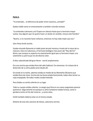 Parte 2.
"Ya entiendes... la diferencia de poder entre nosotros, ¿verdad?"
Godou habló como en amonestación y también rotundo rechazo.
"Lo entiendes Laksmana ¿no? Espera en silencio hasta que tu hermano mayor
vuelva. Soy alguien que no quiere hacer un duelo sin sentido, incluso este hombre"
"Bueno, si no necesito hacer esfuerzo, entonces no hay nada mejor que eso."
John Pluto Smith asintió.
Estaba mirando fijamente al noble joven de piel morena a través de la visera de su
máscara. Éste era Laksmana, el hermano biológico más joven del "Rey del Fin"
Rama, que aunque su aspecto era exactamente igual que su hermano mayor, era
solamente su piel la que era de diverso color.
El dios subordinado del gran héroe - sonrió ampliamente.
Era una sonrisa que estaba llena del odio habitual. Era venenoso. Un vistazo de la
distorsión de su alma podía verse desde allí.
Era tarde en la noche, además estaba en medio de las Montañas Okutama que
estaba lleno de nieve. Encima de esa lluvia estaba lloviznando, todos ellos tenían su
ropa empapada. De todos modos estaba helando.
Pero Godou se sentía caliente en su lugar.
Todo su cuerpo estaba caliente. La sangre que fluía en sus vasos sanguíneos parecía
quemarse. Seguramente era porque su alma Campione estaba furiosa, como si
perdiera contra el frío del invierno - y contra dios.
Smith también debería estar en el mismo estado.
Delante de esos dos asesinos de dioses, Laksmana sonreía.
 