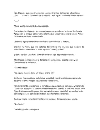(No. El poder que experimentamos con nuestro viaje del tiempo a la antigua
Galia...... la fuerza correctiva de la historia... Por alguna razón me acordé de eso."
"……."
Ahora que lo mencionó, Godou recordó.
Fue testigo de ello varias veces mientras se encontraba en la ciudad de Colonia
Agrippa en la antigua Gallia. Cómo el arma que se ejercía contra la señora Aisha -
fácilmente pasaba a través de ella.
La señora dijo que era también la fuerza correctiva de la historia.
Ella dijo: "La fuerza que está tratando de unirme a esta era, hará que esa clase de
mala conducta sea como si "nunca pasada" en mí, ¿sabes?"
¿Podría ser que Laksmana también tenía ese tipo de protección divina?
Mientras se sentía dudoso, la doncella del santuario de cabello negro y un
Campione se le acercaron.
"¡Su Majestad!"
"De alguna manera tiene un fin por ahora, eh."
Seishuuin Ena sonrió con su habitual vivacidad, mientras el dios enmascarado
devolvía su arma mágica a su pistolera en la cintura.
Por el momento, intercambió la mirada con su compañero Campione y transmitió
"Espera un poco para la complicada conversación" usando el contacto visual. John
Pluto Smith respondió con un ligero movimiento con esa señal, así que fue justo
como él pensó, su compatibilidad con este hombre no era mala.
Godou y Ena se enfrentaron lentamente después de separarse por un día.
"Seishuuin."
"Hehehe, gracias por esperar."
 