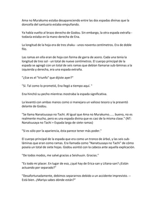 Ama no Murakumo estaba desapareciendo entre las dos espadas divinas que la
doncella del santuario estaba empuñando.
Ya había vuelto al brazo derecho de Godou. Sin embargo, la otra espada extraña -
todavía estaba en la mano derecha de Ena.
La longitud de la hoja era de tres shaku - unos noventa centímetros. Era de doble
filo.
Las ramas en ella eran de hoja con forma de garra de acero. Cada una tenía la
longitud de tres sol - un total de nueve centímetros. El cuerpo principal de la
espada se agregó con un total de seis ramas que debían llamarse sub-láminas a la
izquierda y derecha, era una espada extraña.
"¿Ese es el "triunfo" que dijiste ayer?"
"Sí. Tal como lo prometió, Ena llegó a tiempo aquí. "
Ena hinchó su pecho mientras mostraba la espada significativa.
La levantó con ambas manos como si manejara un valioso tesoro y la presentó
delante de Godou.
"Se llama Nanatsusaya no Tachi. Al igual que Ama no Murakumo...... bueno, no es
realmente mucho, pero es una espada divina que es casi de la misma clase." (NT:
Nanatsusaya no Tachi = Espada larga de siete ramas)
"Si es sólo por la apariencia, ésta parece tener más poder."
El cuerpo principal de la espada que era como un tronco de árbol, y las seis sub-
láminas que eran como ramas. Era llamada como "Nanatsusaya no Tachi" de cómo
poseía un total de siete hojas. Godou asintió con la cabeza ante aquella explicación.
"De todos modos, me salvé gracias a Seishuuin. Gracias."
"Es todo mi placer. En lugar de eso, ¿qué hay de Erica-san y Liliana-san? ¿Están
actuando por separado?"
"Desafortunadamente, debimos separarnos debido a un accidente imprevisto. --
Está bien. ¿Mariya sabes dónde están?"
 