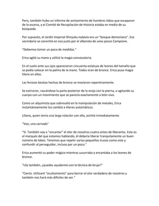 Pero, también hubo un informe de avistamiento de hombres lobos que escaparon
de la escena, y el Comité de Recopilación de Historia estaba en medio de su
búsqueda.
Por supuesto, el Jardín Imperial Shinjuku todavía era un "bosque demoníaco". Ese
vecindario se convirtió en eso justo por el alboroto de unos pocos Campione.
"Debemos tomar un poco de medidas."
Erica agitó su mano y utilizó la magia convocatoria.
En el suelo ante sus ojos aparecieron cincuenta estatuas de leones del tamaño que
se podía colocar en la palma de la mano. Todos eran de bronce. Erica puso magia
títere en ellos.
Las feroces bestias hechas de bronce se movieron repentinamente.
Se estiraron, rascándose la parte posterior de la oreja con la pierna, o agitando su
cuerpo con un movimiento que se parecía exactamente a león vivo.
Como un alquimista que sobresalió en la manipulación de metales, Erica
instantáneamente los cambió a títeres automáticos.
Liliana, quien tenía una larga relación con ella, asintió inmediatamente.
"Veo, una carnada"
"Sí. También voy a "encantar" el olor de nosotros cuatro antes de liberarlos. Este es
el marqués del que estamos hablando, él debería liberar tranquilamente un buen
número de lobos. Tenemos que repetir varios pequeños trucos como este y
confundir al perseguidor, incluso por un poco."
Erica aumentó su poder mágico mientras susurraba y encantaba a los leones de
bronce.
"Lily también, ¿puedes ayudarme con la técnica de bruja?"
"Cierto. Utilizaré "ocultamiento" para borrar el olor verdadero de nosotros y
también nos hará más difíciles de ver."
 