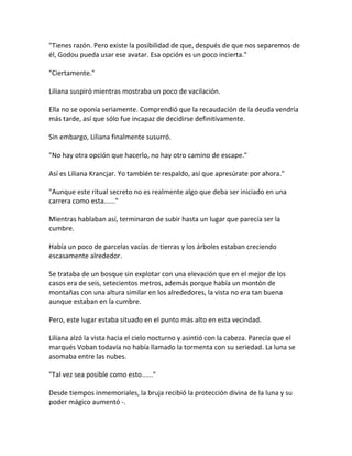 "Tienes razón. Pero existe la posibilidad de que, después de que nos separemos de
él, Godou pueda usar ese avatar. Esa opción es un poco incierta."
"Ciertamente."
Liliana suspiró mientras mostraba un poco de vacilación.
Ella no se oponía seriamente. Comprendió que la recaudación de la deuda vendría
más tarde, así que sólo fue incapaz de decidirse definitivamente.
Sin embargo, Liliana finalmente susurró.
"No hay otra opción que hacerlo, no hay otro camino de escape."
Así es Liliana Krancjar. Yo también te respaldo, así que apresúrate por ahora."
"Aunque este ritual secreto no es realmente algo que deba ser iniciado en una
carrera como esta......"
Mientras hablaban así, terminaron de subir hasta un lugar que parecía ser la
cumbre.
Había un poco de parcelas vacías de tierras y los árboles estaban creciendo
escasamente alrededor.
Se trataba de un bosque sin explotar con una elevación que en el mejor de los
casos era de seis, setecientos metros, además porque había un montón de
montañas con una altura similar en los alrededores, la vista no era tan buena
aunque estaban en la cumbre.
Pero, este lugar estaba situado en el punto más alto en esta vecindad.
Liliana alzó la vista hacia el cielo nocturno y asintió con la cabeza. Parecía que el
marqués Voban todavía no había llamado la tormenta con su seriedad. La luna se
asomaba entre las nubes.
"Tal vez sea posible como esto......"
Desde tiempos inmemoriales, la bruja recibió la protección divina de la luna y su
poder mágico aumentó -.
 
