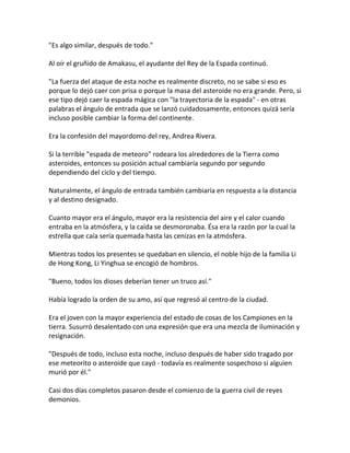 "Es algo similar, después de todo."
Al oír el gruñido de Amakasu, el ayudante del Rey de la Espada continuó.
"La fuerza del ataque de esta noche es realmente discreto, no se sabe si eso es
porque lo dejó caer con prisa o porque la masa del asteroide no era grande. Pero, si
ese tipo dejó caer la espada mágica con "la trayectoria de la espada" - en otras
palabras el ángulo de entrada que se lanzó cuidadosamente, entonces quizá sería
incluso posible cambiar la forma del continente.
Era la confesión del mayordomo del rey, Andrea Rivera.
Si la terrible "espada de meteoro" rodeara los alrededores de la Tierra como
asteroides, entonces su posición actual cambiaría segundo por segundo
dependiendo del ciclo y del tiempo.
Naturalmente, el ángulo de entrada también cambiaría en respuesta a la distancia
y al destino designado.
Cuanto mayor era el ángulo, mayor era la resistencia del aire y el calor cuando
entraba en la atmósfera, y la caída se desmoronaba. Ésa era la razón por la cual la
estrella que caía sería quemada hasta las cenizas en la atmósfera.
Mientras todos los presentes se quedaban en silencio, el noble hijo de la familia Li
de Hong Kong, Li Yinghua se encogió de hombros.
"Bueno, todos los dioses deberían tener un truco así."
Había logrado la orden de su amo, así que regresó al centro de la ciudad.
Era el joven con la mayor experiencia del estado de cosas de los Campiones en la
tierra. Susurró desalentado con una expresión que era una mezcla de iluminación y
resignación.
"Después de todo, incluso esta noche, incluso después de haber sido tragado por
ese meteorito o asteroide que cayó - todavía es realmente sospechoso si alguien
murió por él."
Casi dos días completos pasaron desde el comienzo de la guerra civil de reyes
demonios.
 