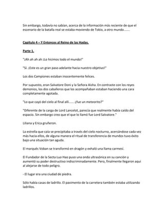 Sin embargo, todavía no sabían, acerca de la información más reciente de que el
escenario de la batalla real se estaba moviendo de Tokio, a otro mundo.......
Capítulo 4 – Y Entonces al Reino de las Hadas.
Parte 1.
"¡Ah ah ah ah ¡Lo hicimos todo el mundo!"
"Sí. ¡Este es un gran paso adelante hacia nuestro objetivo!"
Los dos Campiones estaban inocentemente felices.
Por supuesto, eran Salvatore Doni y la Señora Aisha. En contraste con los reyes
demonios, los dos caballeros que los acompañaban estaban haciendo una cara
completamente agotada.
"Lo que cayó del cielo al final allí...... ¿fue un meteorito?"
"Diferente de la carga de Lord Lancelot, parecía que realmente había caído del
espacio. Sin embargo creo que el que lo llamó fue Lord Salvatore."
Liliana y Erica gruñeron.
La estrella que caía se precipitaba a través del cielo nocturno, acercándose cada vez
más hacia ellos, de alguna manera el ritual de transferencia de mundos tuvo éxito
bajo una situación tan aguda.
El marqués Voban se transformó en dragón y exhaló una llama carmesí.
El Fundador de la Secta Luo Hao puso una onda ultrasónica en su canción y
aumentó su poder destructivo indiscriminadamente. Pero, finalmente llegaron aquí
al alejarse de todo peligro.
- El lugar era una ciudad de piedra.
Sólo había casas de ladrillo. El pavimento de la carretera también estaba utilizando
ladrillos.
 