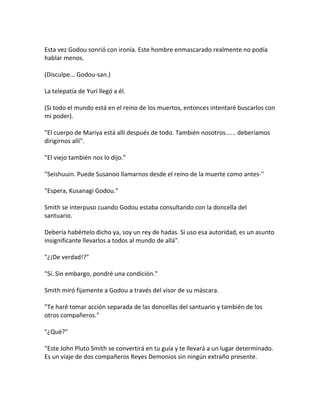 Esta vez Godou sonrió con ironía. Este hombre enmascarado realmente no podía
hablar menos.
(Disculpe... Godou-san.)
La telepatía de Yuri llegó a él.
(Si todo el mundo está en el reino de los muertos, entonces intentaré buscarlos con
mi poder).
"El cuerpo de Mariya está allí después de todo. También nosotros...... deberíamos
dirigirnos allí".
"El viejo también nos lo dijo."
"Seishuuin. Puede Susanoo llamarnos desde el reino de la muerte como antes-"
"Espera, Kusanagi Godou."
Smith se interpuso cuando Godou estaba consultando con la doncella del
santuario.
Debería habértelo dicho ya, soy un rey de hadas. Si uso esa autoridad, es un asunto
insignificante llevarlos a todos al mundo de allá".
"¿¡De verdad!?"
"Sí. Sin embargo, pondré una condición."
Smith miró fijamente a Godou a través del visor de su máscara.
"Te haré tomar acción separada de las doncellas del santuario y también de los
otros compañeros."
"¿Qué?"
"Este John Pluto Smith se convertirá en tu guía y te llevará a un lugar determinado.
Es un viaje de dos compañeros Reyes Demonios sin ningún extraño presente.
 