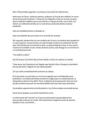 Diez ninfas estaban jugando a su antojo en ese jardín de melocotones.
Admiraron las flores, recitaron poemas, probaron el vino de alta calidad y se rieron
de las bromas de los demás. Y entonces, las elegantes ninfas se reunían con gran
prisa al lado de la belleza que no era inferior a ninguna de ellas, Luo Cuilian, y le
dieron una cálida bienvenida con su reverencia y profundo afecto en plena
exhibición.
Esto era verdaderamente un Shangri-la--.
Este era el bastión de Luo Cuilian en el reino de los muertos.
Por supuesto, porque ella era una residente de la tierra, no vendría aquí excepto en
un caso especial. Los que tenían una vida limitada no tenían la calificación de vivir
aquí. Pero desde que se convirtió en dios, su oportunidad de visitar el reino de los
muertos fue también mucha. Antes de darse cuenta, este Shangri-la se convirtió en
su vivienda provisional.
"Les ordeno a todos."
Eso fue lo que Luo Cuilian dijo primero desde su boca sin siquiera un saludo.
"Hace poco, dos Campiones han llegado aquí desde la tierra. Busquen el paradero
de esas personas. Háganlo lo más rápido posible."
¡Sí! Las ninfas inmediatamente inclinaron la cabeza.
Si la otra parte se encerraba en un terreno sagrado que era designado como
prohibido, o si estaban poniendo una barrera mágica para su autoprotección, la
búsqueda se volvería muy difícil. Pero, el objetivo de la persecución esta vez eran
los dos nombres que eran los más descuidados entre los siete reyes demonios.
Su paradero seguramente sería descubierto. Luo Cuilian estaba convencida de eso.
Pocas horas después, Luo Cuilian finalmente se fue.
La información del "estrato" en el que se encontraba el grupo objetivo fue
comunicada a ella por las ninfas. Ella fuertemente imaginó el punto de destino
basado en eso, y transfirió--.
 