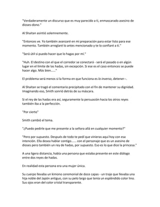 "Verdaderamente un discurso que es muy parecido a ti, enmascarado asesino de
dioses-dono."
Al Shaitan asintió solemnemente.
"Entonces ve. Yo también avanzaré en mi preparación para estar listo para ese
momento. También arreglaré lo antes mencionado y te lo confiaré a ti."
"Será útil si puedo hacer que lo hagas por mí."
"Huh. El destino con el que el corredor se conectará - será el pasado o en algún
lugar en el límite de las hadas, sin excepción. Si ese es el caso entonces se puede
hacer algo. Más bien……"
El problema será menos si la forma en que funciona es lo inverso, detener--.
Al Shaitan se tragó el comentario precipitado con el fin de mantener su dignidad.
Imaginando eso, Smith sonrió detrás de su máscara.
Si el rey de las hadas era así, seguramente la persuasión hacia los otros reyes
también iba a la perfección.
"Por cierto"
Smith cambió el tema.
"¿Puedo pedirle que me presente a la señora allá en cualquier momento?"
"Pero por supuesto. Después de todo te pedí que vinieras aquí hoy con esa
intención. Ella desea hablar contigo...... con el personaje que es un asesino de
dioses pero también un rey de hadas, por supuesto. Eso es lo que dice la princesa."
A una ligera distancia, había una persona que estaba presente en este diálogo
entre dos reyes de hadas.
En realidad esta persona era una mujer única.
Su cuerpo llevaba un kimono ceremonial de doce capas - un traje que llevaba una
hija noble del Japón antiguo, con su pelo largo que tenía un espléndido color lino.
Sus ojos eran del color cristal transparente.
 