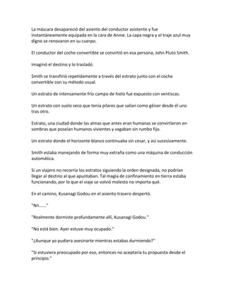 La máscara desapareció del asiento del conductor asistente y fue
instantáneamente equipada en la cara de Annie. La capa negra y el traje azul muy
digno se renovaron en su cuerpo.
El conductor del coche convertible se convirtió en esa persona, John Pluto Smith.
Imaginó el destino y lo trasladó.
Smith se transfirió repetidamente a través del estrato junto con el coche
convertible con su método usual.
Un estrato de intensamente frío campo de hielo fue expuesto con ventiscas.
Un estrato con suelo seco que tenía pilares que salían como géiser desde él uno
tras otro.
Estrato, una ciudad donde las almas que antes eran humanas se convirtieron en
sombras que poseían humanos vivientes y vagaban sin rumbo fijo.
Un estrato donde el horizonte blanco continuaba sin cesar, y así sucesivamente.
Smith estaba manejando de forma muy extraña como una máquina de conducción
automática.
Si un viajero no recorría los estratos siguiendo la orden designada, no podrían
llegar al destino al que apuntaban. Tal magia de confinamiento en tierra estaba
funcionando, por lo que el viaje se volvió molesto no importa qué.
En el camino, Kusanagi Godou en el asiento trasero despertó.
"Nn......"
"Realmente dormiste profundamente allí, Kusanagi Godou."
"No está bien. Ayer estuve muy ocupado."
"¿Aunque yo pudiera asesinarte mientras estabas durmiendo?"
"Si estuviera preocupado por eso, entonces no aceptaría tu propuesta desde el
principio."
 