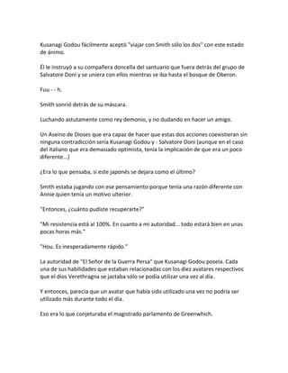 Kusanagi Godou fácilmente aceptó "viajar con Smith sólo los dos" con este estado
de ánimo.
Él le instruyó a su compañera doncella del santuario que fuera detrás del grupo de
Salvatore Doni y se uniera con ellos mientras se iba hasta el bosque de Oberon.
Fuu - - h.
Smith sonrió detrás de su máscara.
Luchando astutamente como rey demonio, y no dudando en hacer un amigo.
Un Aseino de Dioses que era capaz de hacer que estas dos acciones coexistieran sin
ninguna contradicción sería Kusanagi Godou y - Salvatore Doni (aunque en el caso
del italiano que era demasiado optimista, tenía la implicación de que era un poco
diferente...)
¿Era lo que pensaba, si este japonés se dejara como el último?
Smith estaba jugando con ese pensamiento porque tenía una razón diferente con
Annie quien tenía un motivo ulterior.
"Entonces, ¿cuánto pudiste recuperarte?"
"Mi resistencia está al 100%. En cuanto a mi autoridad... todo estará bien en unas
pocas horas más."
"Hou. Es inesperadamente rápido."
La autoridad de "El Señor de la Guerra Persa" que Kusanagi Godou poseía. Cada
una de sus habilidades que estaban relacionadas con los diez avatares respectivos
que el dios Verethragna se jactaba sólo se podía utilizar una vez al día.
Y entonces, parecía que un avatar que había sido utilizado una vez no podría ser
utilizado más durante todo el día.
Eso era lo que conjeturaba el magistrado parlamento de Greenwhich.
 