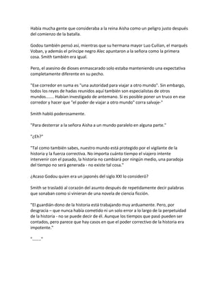 Había mucha gente que consideraba a la reina Aisha como un peligro justo después
del comienzo de la batalla.
Godou también pensó así, mientras que su hermana mayor Luo Cuilian, el marqués
Voban, y además el príncipe negro Alec apuntaron a la señora como la primera
cosa. Smith también era igual.
Pero, el asesino de dioses enmascarado solo estaba manteniendo una expectativa
completamente diferente en su pecho.
"Ese corredor en suma es "una autoridad para viajar a otro mundo". Sin embargo,
todos los reyes de hadas reunidos aquí también son especialistas de otros
mundos....... Habían investigado de antemano. Si es posible poner un truco en ese
corredor y hacer que "el poder de viajar a otro mundo" corra salvaje-"
Smith habló poderosamente.
"Para desterrar a la señora Aisha a un mundo paralelo en alguna parte."
"¿Eh?"
"Tal como también sabes, nuestro mundo está protegido por el vigilante de la
historia y la fuerza correctiva. No importa cuánto tiempo el viajero intente
intervenir con el pasado, la historia no cambiará por ningún medio, una paradoja
del tiempo no será generada - no existe tal cosa."
¿Acaso Godou quien era un japonés del siglo XXI lo consideró?
Smith se trasladó al corazón del asunto después de repetidamente decir palabras
que sonaban como si vinieran de una novela de ciencia ficción.
"El guardián-dono de la historia está trabajando muy arduamente. Pero, por
desgracia – que nunca había cometido ni un solo error a lo largo de la perpetuidad
de la historia - no se puede decir de él. Aunque los tiempos que pasó pueden ser
contados, pero parece que hay casos en que el poder correctivo de la historia era
impotente."
"…….."
 