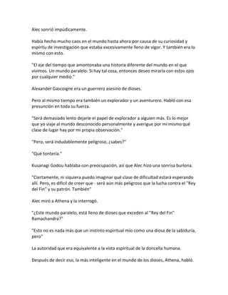 Alec sonrió impúdicamente.
Había hecho mucho caos en el mundo hasta ahora por causa de su curiosidad y
espíritu de investigación que estaba excesivamente lleno de vigor. Y también era lo
mismo con esto.
"El eje del tiempo que amontonaba una historia diferente del mundo en el que
vivimos. Un mundo paralelo. Si hay tal cosa, entonces deseo mirarla con estos ojos
por cualquier medio."
Alexander Gascoigne era un guerrero asesino de dioses.
Pero al mismo tiempo era también un explorador y un aventurero. Habló con esa
presunción en toda su fuerza.
"Será demasiado lento dejarle el papel de explorador a alguien más. Es lo mejor
que yo viaje al mundo desconocido personalmente y averigue por mí mismo qué
clase de lugar hay por mi propia observación."
"Pero, será indudablemente peligroso, ¿sabes?"
"Qué tontería."
Kusanagi Godou hablaba con preocupación, así que Alec hizo una sonrisa burlona.
"Ciertamente, ni siquiera puedo imaginar qué clase de dificultad estará esperando
allí. Pero, es difícil de creer que - será aún más peligroso que la lucha contra el "Rey
del Fin" y su patrón. También"
Alec miró a Athena y la interrogó.
"¿Este mundo paralelo, está lleno de dioses que exceden al "Rey del Fin"
Ramachandra?"
"Esto no es nada más que un instinto espiritual mío como una diosa de la sabiduría,
pero"
La autoridad que era equivalente a la vista espiritual de la doncella humana.
Después de decir eso, la más inteligente en el mundo de los dioses, Athena, habló.
 