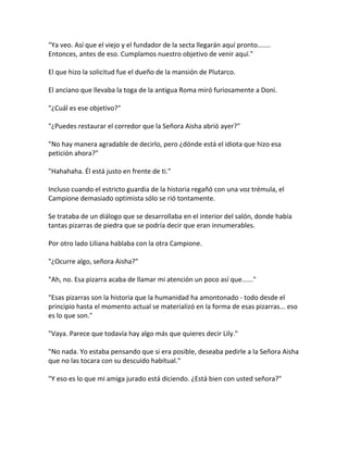 "Ya veo. Así que el viejo y el fundador de la secta llegarán aquí pronto.......
Entonces, antes de eso. Cumplamos nuestro objetivo de venir aquí."
El que hizo la solicitud fue el dueño de la mansión de Plutarco.
El anciano que llevaba la toga de la antigua Roma miró furiosamente a Doni.
"¿Cuál es ese objetivo?"
"¿Puedes restaurar el corredor que la Señora Aisha abrió ayer?"
"No hay manera agradable de decirlo, pero ¿dónde está el idiota que hizo esa
petición ahora?"
"Hahahaha. Él está justo en frente de ti."
Incluso cuando el estricto guardia de la historia regañó con una voz trémula, el
Campione demasiado optimista sólo se rió tontamente.
Se trataba de un diálogo que se desarrollaba en el interior del salón, donde había
tantas pizarras de piedra que se podría decir que eran innumerables.
Por otro lado Liliana hablaba con la otra Campione.
"¿Ocurre algo, señora Aisha?"
"Ah, no. Esa pizarra acaba de llamar mi atención un poco así que......"
"Esas pizarras son la historia que la humanidad ha amontonado - todo desde el
principio hasta el momento actual se materializó en la forma de esas pizarras... eso
es lo que son."
"Vaya. Parece que todavía hay algo más que quieres decir Lily."
"No nada. Yo estaba pensando que si era posible, deseaba pedirle a la Señora Aisha
que no las tocara con su descuido habitual."
"Y eso es lo que mi amiga jurado está diciendo. ¿Está bien con usted señora?"
 