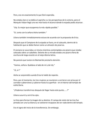 Pero, eso era exactamente lo que Doni esperaba.
No estaba claro si se debía al capricho o a las perspectivas de la victoria, pero el
Marqués Voban llegó una vez más hasta el alcance donde la espada podía alcanzar.
"Lily. Es mejor que escapemos lo más rápido posible."
"Sí. Junto con la señora Aisha también."
Liliana también inmediatamente estuvo de acuerdo con la propuesta de Erica.
Después que el Campione de la espada se fuera, en el subsuelo, dentro de la
habitación que se debía llamar como un almacén de pizarras.
El anciano se susurraba a sí mismo mientras contemplaba una pizarra que estaba
colocada sobre un caballete. Delante de su mirada estaba una pizarra llena de
escritura de larga oración en el viejo idioma latino.
No parecía que tuviera la libertad de prestarle atención.
"Vamos, señora. Quédese al lado de mí y de Lily."
"¡S, sí-!"
Aisha se sorprendió cuando Erica le habló de repente.
Pero, por el momento, las tres mujeres se reunieron y corrieron con prisa por el
corredor subterráneo y subieron hasta la superficie - en el interior del templo de
estilo Doria.
"¿Podemos transferirnos después de llegar hasta este punto......?"
Liliana susurró y cerró los ojos.
Lo hizo para formar la imagen de su destino. El campo de visión de las tres fue
pintada con una luz blanca y se volvieron incapaces de ver nada dentro del templo.
Era el signo del inicio de la transferencia. Sin embargo.
 