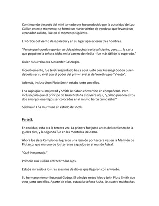 Continuando después del mini tornado que fue producido por la autoridad de Luo
Cuilian en este momento, se formó un nuevo vórtice de vendaval que levantó un
atronador aullido. Fue en el momento siguiente.
El vórtice del viento desapareció y en su lugar aparecieron tres hombres.
"Pensé que hacerla reportar su ubicación actual sería suficiente, pero...... la carta
que pegué en la señora Aisha en la barrera de niebla - fue más útil de lo esperado."
Quien susurraba era Alexander Gascoigne.
Increíblemente, fue teletransportado hasta aquí junto con Kusanagi Godou quien
debería ser su rival con el poder del primer avatar de Verethragna "Viento".
Además, incluso Jhon Pluto Smith estaba junto con ellos.
Ena supo que su majestad y Smith se habían convertido en compañeros. Pero
incluso para que el príncipe de Gran Bretaña estuviera aquí, "¿cómo pueden estos
dos amargos enemigos ser colocados en el mismo barco como éste?"
Seishuuin Ena murmuró en estado de shock.
Parte 5.
En realidad, esta era la tercera vez. La primera fue justo antes del comienzo de la
guerra civil, y la segunda fue en las montañas Okutama.
Ahora los siete Campiones lograron una reunión por tercera vez en la Mansión de
Plutarco, que era uno de los terrenos sagrados en el mundo Astral.
"Qué inesperado."
Primero Luo Cuilian entrecerró los ojos.
Estaba mirando a los tres asesinos de dioses que llegaron con el viento.
Su hermano menor Kusanagi Godou. El príncipe negro Alec y John Pluto Smith que
vino junto con ellos. Aparte de ellos, estaba la señora Aisha, las cuatro muchachas
 