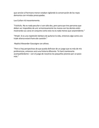 que servían al hermano menor estaban vigilando la conversación de los reyes
demonios con miradas preocupadas.
Luo Cuilian rió inocentemente.
"Fufufufu. No es nada peculiar si son sólo dos, pero para que tres personas que
deben ser imposibles de unir armoniosamente las manos con los demás estén
mostrando sus caras en conjunto como esto no es nada menos que sorprendente."
"Hmph. Si es una repetición bárbara de quitarse la vida, entonces algo como una
triple alianza estará fuera de cuestión."
-Replicó Alexander Gascoigne con altivez.
"Pero si hay perspectivas de que pueda disfrutar de un juego que es más de mis
preferencias, entonces será una historia diferente. Te haré mantenerte
acompañándome – con el juego de nosotros los pequeños jóvenes por un poco
más."
 