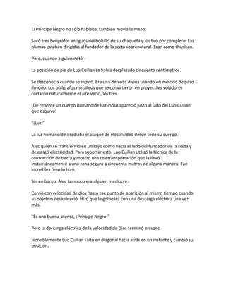 El Príncipe Negro no sólo hablaba, también movía la mano.
Sacó tres bolígrafos antiguos del bolsillo de su chaqueta y los tiró por completo. Las
plumas estaban dirigidas al fundador de la secta sobrenatural. Eran como shuriken.
Pero, cuando alguien notó -
La posición de pie de Luo Cuilian se había desplazado cincuenta centímetros.
Se desconocía cuando se movió. Era una defensa divina usando un método de paso
ilusorio. Los bolígrafos metálicos que se convirtieron en proyectiles voladores
cortaron naturalmente el aire vacío, los tres.
¡De repente un cuerpo humanoide luminoso apareció justo al lado del Luo Cuilian
que esquivó!
"¡Luz!"
La luz humanoide irradiaba el ataque de electricidad desde todo su cuerpo.
Alec quien se transformó en un rayo corrió hacia el lado del fundador de la secta y
descargó electricidad. Para soportar esto, Luo Cuilian utilizó la técnica de la
contracción de tierra y mostró una teletransportación que la llevó
instantáneamente a una zona segura a cincuenta metros de alguna manera. Fue
increíble cómo lo hizo.
Sin embargo, Alec tampoco era alguien mediocre.
Corrió con velocidad de dios hasta ese punto de aparición al mismo tiempo cuando
su objetivo desapareció. Hizo que le golpeara con una descarga eléctrica una vez
más.
"Es una buena ofensa, ¡Príncipe Negro!"
Pero la descarga eléctrica de la velocidad de Dios terminó en vano.
Increíblemente Luo Cuilian saltó en diagonal hacia atrás en un instante y cambió su
posición.
 