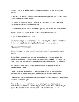 La guerra civil de Reyes Demonios estaba progresando a un nuevo estado de
guerra.
El "Corredor de Hadas" que exhibía una tremenda fuerza de absorción hace algún
tiempo ya estaba desapareciendo.
Las figuras de Hanuman, Seiten Taisei, Perseo, John Plutón Smith y Alexander
Gascoigne también habían desaparecido.
La señora Aisha, quien estaba totalmente agotada, fue llevada por Erica y Liliana.
Y ahora mismo, una batalla de dos contra dos estaba comenzando.
El que se movió primero fue Godou.
Simplemente cargó en línea recta sin hacer nada complicado. Corrió con toda su
fuerza hacia la poderosa enemiga Luo Cuilian y chocó con su cuerpo.
"¡DAAAAAAAAAAAAAAAAH!"
Exactamente porque era un movimiento tontamente simple es que fue rápido y
agudo.
Se convirtió en una tacleada con una velocidad que era como una bala. Sin
embargo, su poder era como una locomotora corriendo salvaje. Fue gracias a la
fuerza bruta que llenó el cuerpo de Godou hasta el borde debido a su autoridad.
Por supuesto, era la fuerza monstruosa que venía del segundo avatar de
Verethragna, el "Toro".
"¡Qué fuerza hercúlea increíble...... seguramente incluso se le puede llamar
incomparable en el reino humano! ¡Si sólo mi poder de Vajra no existiera!"
Godou que se convirtió en una locomotora rabiosa chocó su cabeza y su hombro en
su jurada hermana mayor.
Pero las dos manos de Luo Cuilian que fueron elegantemente empujadas
bloquearon "suavemente". Sin embargo, el cuerpo entero de la hermana mayor
que sostenía ambos brazos y manos estaba retorciendo intenso poder.
 