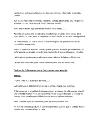 Las lágrimas se le acumulaban en los dos ojos mientras ella miraba fascinada a
Godou.
Yuri estaba haciendo una mirada apacible a su lado, observando a su amiga de la
infancia. Era una situación que podría llamarse extraña.
Bien, habían hecho algo como esto muchas veces antes.......
Además, en realidad no era sólo Ena. Yuri también era débil en su lóbulo de la
oreja. Godou lo sabía, pero era algo que no debía hablar en voz alta con seguridad.
De todos modos, las cuatro chicas se fueron después de que le enseñaron el
conocimiento necesario.
Iban a la superficie. Frente a Godou, que se quedaba en el pasaje subterráneo, la
señora Aisha continuaba su misteriosa meditación, transcurridos varios minutos.
La Campione que también era llamada como La Reina de la Cueva Misteriosa.
La aterradora diosa bruja de repente abrió sus dos ojos en un instante.
Capítulo 6 – El Tiempo en que la Puerta se Abre una vez más.
Parte 1.
"Fumu --esta es la autoridad del rayo......"
Luo Cuilian, cuya batalla mortal contra el príncipe negro Alec continuó.
El Campione de la velocidad de dios cambió en un ataque de relámpago e intentó
una tacleada muchas veces. Luo Cuilian lo evadía escapándose con la técnica de
pasos y observaba la oportunidad de contraatacar todo este tiempo.
Pero, como se esperaba del noble joven de la velocidad de dios.
No mostró una sola apertura, ni siquiera contra Luo Cuilian, que se jactaba de una
hazaña marcial sin rival bajo el cielo.
 