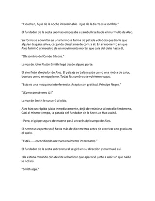 "Escuchen, hijas de la noche interminable. Hijas de la tierra y la sombra."
El fundador de la secta Luo Hao empezaba a zambullirse hacia el murmullo de Alec.
Su forma se convirtió en una hermosa forma de patada voladora que haría que
alguien tragara saliva, cargando directamente contra él. En el momento en que
Alec fulminó al maestro de un movimiento mortal que caía del cielo hacia él,
"Oh sombra del Conde Bifrons."
La voz de John Plutón Smith llegó desde alguna parte.
El aire flotó alrededor de Alec. El paisaje se balanceaba como una niebla de calor,
borroso como un espejismo. Todas las sombras se volvieron vagas.
"Esta es una mezquina interferencia. Acepta con gratitud, Príncipe Negro."
"¡Como pensé eres tú!"
La voz de Smith le susurró al oído.
Alec hizo un rápido juicio inmediatamente, dejó de resistirse al extraño fenómeno.
Casi al mismo tiempo, la patada del fundador de la Sect Luo Hao asaltó.
- Pero, el golpe seguro de muerte pasó a través del cuerpo de Alec.
El hermoso experto voló hasta más de diez metros antes de aterrizar con gracia en
el suelo.
"Estás...... escondiendo un truco realmente interesante."
El fundador de la secta sobrenatural se giró en su dirección y murmuró así.
Ella estaba mirando con deleite al hombre que apareció junto a Alec sin que nadie
lo notara.
"Smith algo."
 
