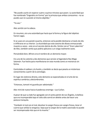 "No puedo usarlo sin esperar cuatro a quince minutos que pasen. La autoridad que
fue nombrada "Engendro sin Forma" por la princesa que ambos conocemos - no se
puede usar en sucesión al mismo objetibo."
"Ya veo."
Alec asintió con la cabeza.
En resumen, era una autoridad que hacía que la forma y la figura del objetivo
fueran vagas.
Si se usara en una pared o puerta, entonces sería posible deslizarse a través de ella
e infiltrarse en su interior. La elusividad que este asesino de dioses enmascarado
muestra a veces - este era el secreto detrás de ello. Similar con el "Gran Laberinto"
de Alec, también sentía que podría aplicarse a un rango realmente vasto.
Pensándolo bien, Bifrons era el nombre de un demonio mayor.
Era uno de los setenta y dos demonios que servían al legendario Rey Mago
Salomón. Fue hecho para manifestarse en este mundo como un monstruo sin
forma.
Controlaba el cadáver y la ilusión, y también se decía que poseía un misterioso
conocimiento a partir de la astrología.
En lugar de violencia directa, este demonio se especializaba en el arte de los
espíritus sombríos y deslumbrantes.
"Entonces, tomaré mi guardia por adelantado."
Alec miró de nuevo hacia el poderoso enemigo - Luo Cuilian.
A pesar de que su lado fue agregado con el santo patrón de Los Ángeles, la belleza
que era incomparable bajo el cielo sólo sonrió en deleite antes de hacer una
postura tranquila.
"Combatir el mal con el mal, devolver la sangre fresca con sangre fresca, tocar el
cuerno que señala la venganza. Sepa que la sangre de la madre asesinada no puede
ser recompensada más que en la muerte."
 