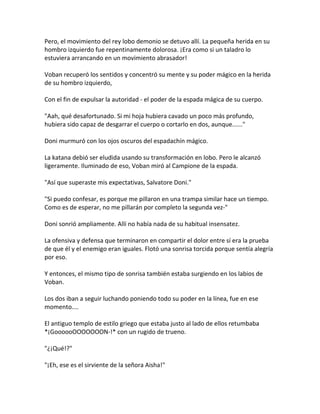 Pero, el movimiento del rey lobo demonio se detuvo allí. La pequeña herida en su
hombro izquierdo fue repentinamente dolorosa. ¡Era como si un taladro lo
estuviera arrancando en un movimiento abrasador!
Voban recuperó los sentidos y concentró su mente y su poder mágico en la herida
de su hombro izquierdo,
Con el fin de expulsar la autoridad - el poder de la espada mágica de su cuerpo.
"Aah, qué desafortunado. Si mi hoja hubiera cavado un poco más profundo,
hubiera sido capaz de desgarrar el cuerpo o cortarlo en dos, aunque......"
Doni murmuró con los ojos oscuros del espadachín mágico.
La katana debió ser eludida usando su transformación en lobo. Pero le alcanzó
ligeramente. Iluminado de eso, Voban miró al Campione de la espada.
"Así que superaste mis expectativas, Salvatore Doni."
"Si puedo confesar, es porque me pillaron en una trampa similar hace un tiempo.
Como es de esperar, no me pillarán por completo la segunda vez-"
Doni sonrió ampliamente. Allí no había nada de su habitual insensatez.
La ofensiva y defensa que terminaron en compartir el dolor entre sí era la prueba
de que él y el enemigo eran iguales. Flotó una sonrisa torcida porque sentía alegría
por eso.
Y entonces, el mismo tipo de sonrisa también estaba surgiendo en los labios de
Voban.
Los dos iban a seguir luchando poniendo todo su poder en la línea, fue en ese
momento....
El antiguo templo de estilo griego que estaba justo al lado de ellos retumbaba
*¡GoooooOOOOOOON-!* con un rugido de trueno.
"¿¡Qué!?"
"¡Eh, ese es el sirviente de la señora Aisha!"
 