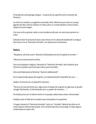 El templo de estilo griego antiguo – la parte de la superficie de la mansión de
Plutarco,
Su techo se rompió y un gigante acorazado salió. Mientras que tenía un cuerpo
gigante de diez metros impares en total, pero su cuerpo desde la cintura hacia
abajo era humo negro.
Era muy corto y grueso, toda su cara estaba oculta por un casco que parecía un
cubo.
Salvatore Doni lo presenció hace unos meses en el campo de batalla de la antigua
Germania. Era el "Demonio Armado" con apariencia humorística.
Parte 2.
"Despierta, alma de acero. Muestra la desesperanza de la espada al mundo--"
-Murmuró solemnemente Aisha.
Esas eran palabras mágicas, llamando al "Demonio Armado" para ordenar que
ofreciera el poder que tenía para ella y para el pueblo.
Esta autoridad parecía llamarse "Asesino Jabberwock".
Sin el apasionado apoyo de la gente, era absolutamente imposible de usar.......
Godou murmuró con un pequeño volumen.
"Pero en el caso de Aisha-san, algo como el apoyo de la gente es algo que se puede
recoger fácilmente. Si ella deseaba usar su poder de encanto......"
Él estaba junto con la señora Aisha en el pasaje subterráneo antes mencionado.
Estaban justo al lado de la escalera que conectaba a la superficie.
Y luego convocó al "Demonio Armado" como un "heraldo" delante de ellos en el
nivel superior dentro del templo. Se le ordenó derrotar al enemigo si había alguna
emboscada en espera allí.
 