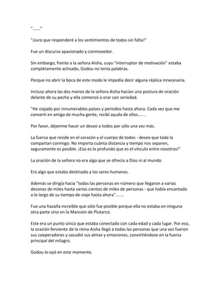 "……."
"¡Juro que responderé a los sentimientos de todos sin falta!"
Fue un discurso apasionado y conmovedor.
Sin embargo, frente a la señora Aisha, cuyo "interruptor de motivación" estaba
completamente activado, Godou no tenía palabras.
Porque no abrir la boca de este modo le impedía decir alguna réplica innecesaria.
Incluso ahora las dos manos de la señora Aisha hacían una postura de oración
delante de su pecho y ella comenzó a orar con seriedad.
"He viajado por innumerables países y períodos hasta ahora. Cada vez que me
convertí en amiga de mucha gente, recibí ayuda de ellos.......
Por favor, déjenme hacer un deseo a todos por sólo una vez más.
La fuerza que reside en el corazón y el cuerpo de todos - deseo que toda la
compartan conmigo. No importa cuánta distancia y tiempo nos separen,
seguramente es posible. ¡Eso es lo profundo que es el vínculo entre nosotros!"
La oración de la señora no era algo que se ofrecía a Dios ni al mundo.
Era algo que estaba destinado a los seres humanos.
Además se dirigía hacia "todas las personas en número que llegaron a varias
decenas de miles hasta varios cientos de miles de personas - que había encantado
a lo largo de su tiempo de viaje hasta ahora".......
Fue una hazaña increíble que sólo fue posible porque ella no estaba en ninguna
otra parte sino en la Mansión de Plutarco.
Este era un punto único que estaba conectado con cada edad y cada lugar. Por eso,
la oración ferviente de la reina Aisha llegó a todas las personas que una vez fueron
sus cooperadores y sacudió sus almas y emociones, convirtiéndose en la fuerza
principal del milagro.
Godou lo oyó en este momento.
 