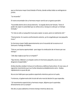 que su hermana mayor lanzó desde el frente, donde ambos lados se extinguieron
juntos.
"Lo recuerdo."
El rostro encantador de su hermana mayor sonrió con un gesto querubín.
"Escondido dentro de tu brazo derecho - la espada divina de Yamato. Tiene el
poder de copiar la autoridad que se utiliza cerca. Aunque es sólo por un tiempo
limitado."
"Sí. Esto es sólo un pequeño truco para copiar un poco, pero es realmente útil."
"Ciertamente. En nuestra confrontación anterior, yo fui engañada por ese pequeño
truco."
Su hermana mayor habló aparentemente con el recuerdo de la escena en el
Santuario Toshogu de Nikkou.
"Esta es una buena oportunidad - para lograr la vindicación de mi honor por ese
tiempo."
"¿No dijo Linghua que fue un empate?"
"Que broma. Obtener un empate contra mi hermano pequeño, esa es una
desgracia insoportable."
Ambos bandos estaban incluso en la ofensiva y defensa hasta ahora. En ese caso, el
siguiente movimiento que Luo Cuilian desatara probablemente sería-- Godou
rápidamente se puso de pie.
No era tan hábil para que pudiera soportarlo mientras yacía en el suelo.
Y entonces, el gobernante del círculo del arte marcial declaró lo que esperaba.
"¡El movimiento especial de tu hermana mayor, déjame que lo aprendas
directamente con tu cuerpo!"
Ella dio un paso adelante al mismo tiempo mientras decía eso.
 