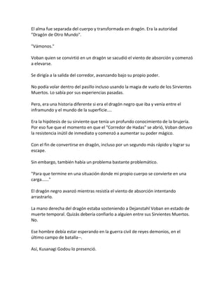 El alma fue separada del cuerpo y transformada en dragón. Era la autoridad
"Dragón de Otro Mundo".
"Vámonos."
Voban quien se convirtió en un dragón se sacudió el viento de absorción y comenzó
a elevarse.
Se dirigía a la salida del corredor, avanzando bajo su propio poder.
No podía volar dentro del pasillo incluso usando la magia de vuelo de los Sirvientes
Muertos. Lo sabía por sus experiencias pasadas.
Pero, era una historia diferente si era el dragón negro que iba y venía entre el
inframundo y el mundo de la superficie....
Era la hipótesis de su sirviente que tenía un profundo conocimiento de la brujería.
Por eso fue que el momento en que el "Corredor de Hadas" se abrió, Voban detuvo
la resistencia inútil de inmediato y comenzó a aumentar su poder mágico.
Con el fin de convertirse en dragón, incluso por un segundo más rápido y lograr su
escape.
Sin embargo, también había un problema bastante problemático.
"Para que termine en una situación donde mi propio cuerpo se convierte en una
carga......"
El dragón negro avanzó mientras resistía el viento de absorción intentando
arrastrarlo.
La mano derecha del dragón estaba sosteniendo a Dejanstahl Voban en estado de
muerte temporal. Quizás debería confiarlo a alguien entre sus Sirvientes Muertos.
No.
Ese hombre debía estar esperando en la guerra civil de reyes demonios, en el
último campo de batalla--.
Así, Kusanagi Godou lo presenció.
 